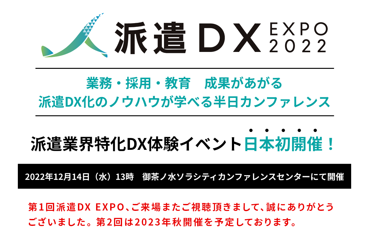 派遣DX EXPO 2022 業務・採用・教育　成果があがる派遣DX化のノウハウが学べる半日カンファレンス 2022年12月14日（水）13時　御茶ノ水ソラシティカンファレンスセンターにて開催　第1回派遣DX EXPO、ご来場またご視聴頂きまして、 誠にありがとうございました。  第2回は2023年秋開催を予定しており